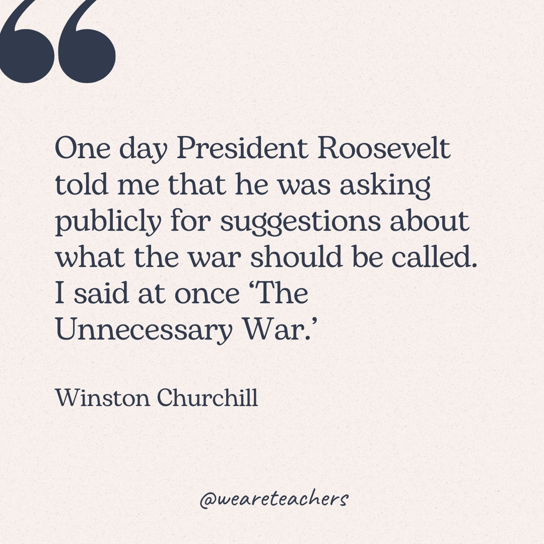 One day President Roosevelt told me that he was asking publicly for suggestions about what the war should be called. I said at once ‘The Unnecessary War.’ -Winston Churchill