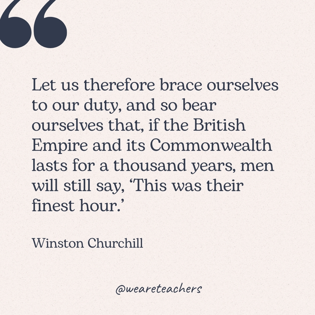 Let us therefore brace ourselves to our duty, and so bear ourselves that, if the British Empire and its Commonwealth lasts for a thousand years, men will still say, ‘This was their finest hour.’ -Winston Churchill