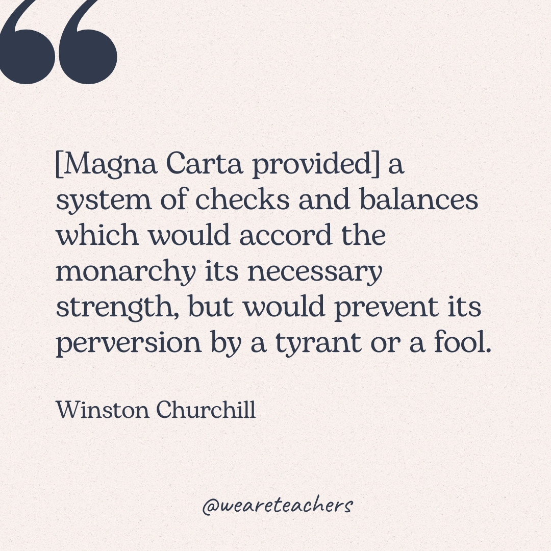 [Magna Carta provided] a system of checks and balances which would accord the monarchy its necessary strength, but would prevent its perversion by a tyrant or a fool. -Winston Churchill