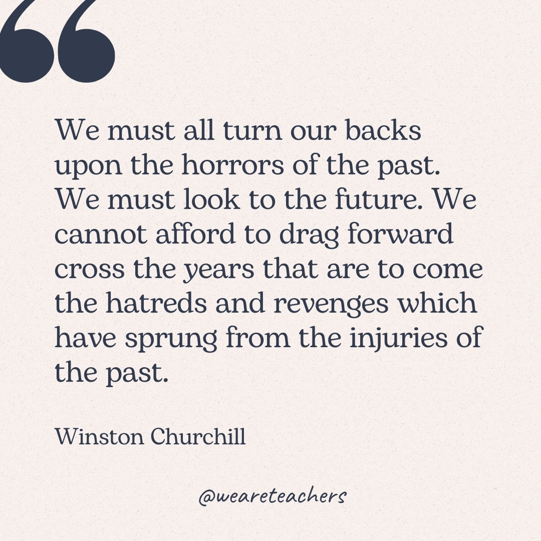 We must all turn our backs upon the horrors of the past. We must look to the future. We cannot afford to drag forward cross the years that are to come the hatreds and revenges which have sprung from the injuries of the past. -Winston Churchill