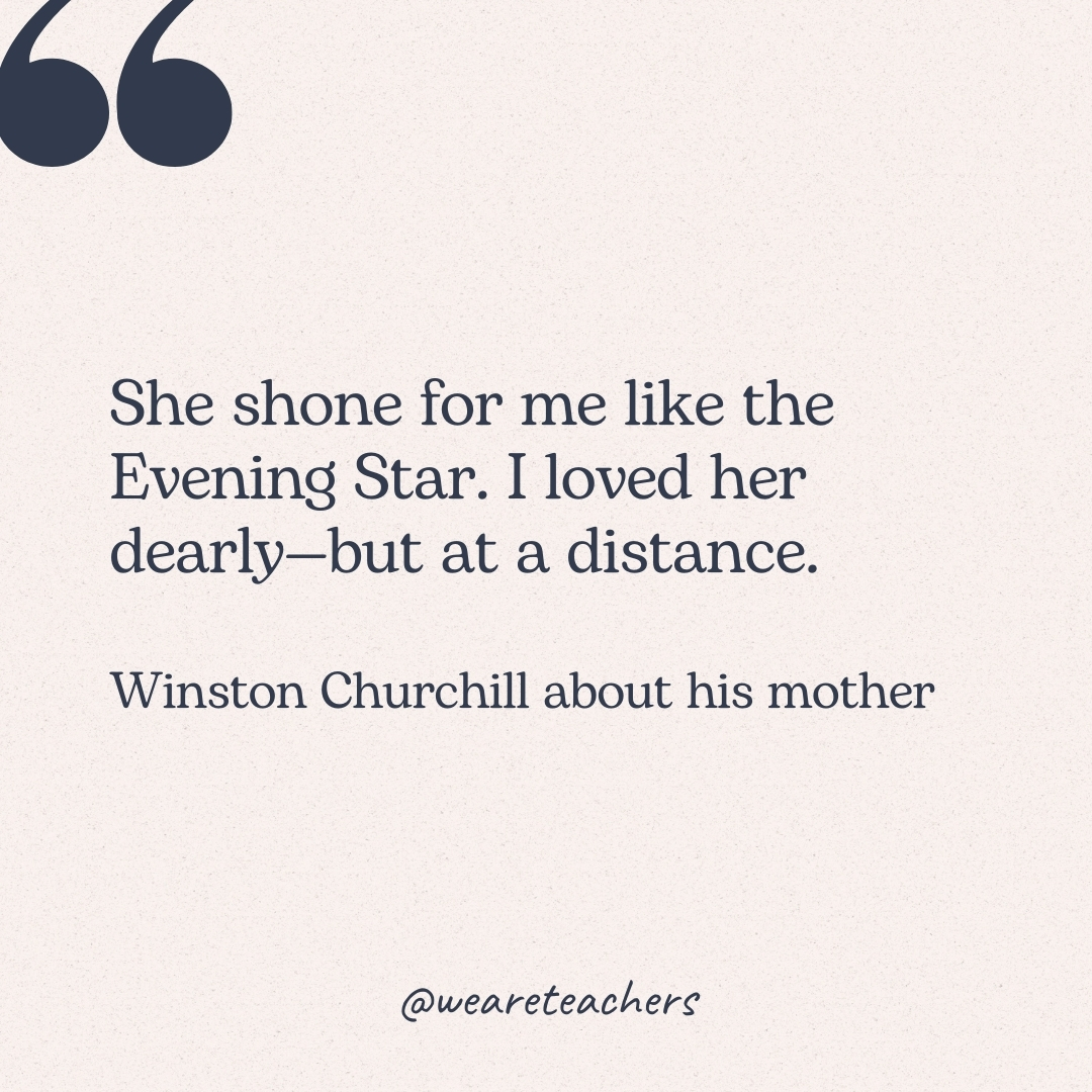 She shone for me like the Evening Star. I loved her dearly—but at a distance. -Winston Churchill about his mother