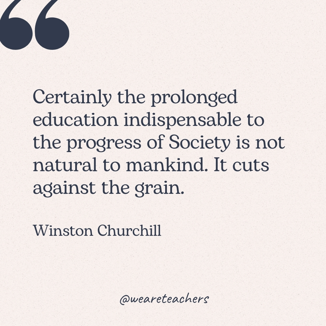 Certainly the prolonged education indispensable to the progress of Society is not natural to mankind. It cuts against the grain. -Winston Churchill 
