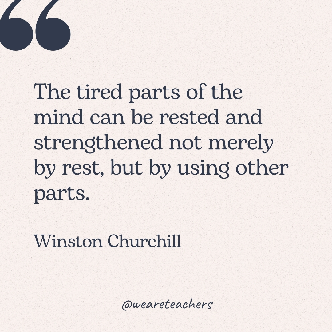 The tired parts of the mind can be rested and strengthened not merely by rest, but by using other parts. -Winston Churchill